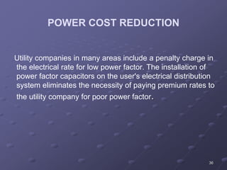 36
POWER COST REDUCTION
Utility companies in many areas include a penalty charge in
the electrical rate for low power factor. The installation of
power factor capacitors on the user's electrical distribution
system eliminates the necessity of paying premium rates to
the utility company for poor power factor.
 