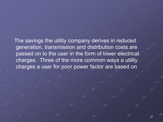 37
The savings the utility company derives in reduced
generation, transmission and distribution costs are
passed on to the user in the form of lower electrical
charges. Three of the more common ways a utility
charges a user for poor power factor are based on
 