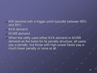 38
KW demand with a trigger point typically between 85%
and 95%
KVA demand
KVAR demand
When the utility uses either KVA demand or KVAR
demand as the basis for its penalty structure, all users
pay a penalty, but those with high power factor pay a
much lower penalty or none at all.
 