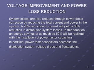 40
VOLTAGE IMPROVEMENT AND POWER
LOSS REDUCTION
System losses are also reduced through power factor
correction by reducing the total current and power in the
system. A 20% reduction in current will yield a 36%
reduction in distribution system losses. In this situation,
an energy savings of as much as 50% will be realized
with the installation of power factor capacitors.
In addition, power factor capacitors decrease the
distribution system voltage drops and fluctuations.
 
