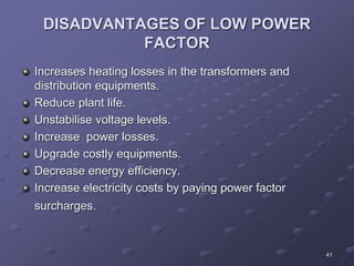 41
DISADVANTAGES OF LOW POWER
FACTOR
Increases heating losses in the transformers and
distribution equipments.
Reduce plant life.
Unstabilise voltage levels.
Increase power losses.
Upgrade costly equipments.
Decrease energy efficiency.
Increase electricity costs by paying power factor
surcharges.
 