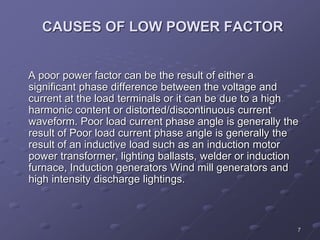 7
CAUSES OF LOW POWER FACTOR
A poor power factor can be the result of either a
significant phase difference between the voltage and
current at the load terminals or it can be due to a high
harmonic content or distorted/discontinuous current
waveform. Poor load current phase angle is generally the
result of Poor load current phase angle is generally the
result of an inductive load such as an induction motor
power transformer, lighting ballasts, welder or induction
furnace, Induction generators Wind mill generators and
high intensity discharge lightings.
 