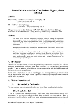 Power Factor Correction - The Easiest, Biggest, Green Initiative 1
Power Factor Correction - The Easiest, Biggest, Green
Initiative
Authors:
Chris Halliday - Electrical Consulting and Training Pty Ltd
Email: chris@elect.com.au
Mr Leith Elder – Country Energy
Email: Leith.Elder@countryenergy.com.au
This paper was presented at the Energy NSW 2009 – Managing the Winds of Change:
Conference & Trade Exhibition in Sydney, Thursday 29th to Friday 30th October 2009.
Abstract
Poor power factor costs our community in increased electricity charges and unnecessary
greenhouse gases. Incentives for customers to maintain the required power factor varies across
Australia from those that are charged a penalty by way of a kilovoltamperes (kVA) demand charge
to those that should comply with the local service rules, legislated or National Electricity Rules
requirements.
Some states require operation at only 0.8 power factor which cause series losses of 36% over unity
power factor.
This paper sets out to detail what power factor is, the need to improve power factor, state by state
power factor requirements and penalties for poor power factor, the costs to the community and the
environment, suitable power factor limits, a consistent method of encouraging rectification of poor
power factor by penalty tariffs right across Australia, and a method of introduction of the
recommended penalty tariff regime.
1. Introduction
The efficient use of electricity assists in the profitability of Australian companies and helps to
minimise greenhouse gas emissions. Poor power factor (PF) (or the drawing of voltamperes
reactive (VArs) to express it in different terms) unnecessarily adds to inefficiencies and
increased greenhouse gas emissions.
Power factor correction can be seen as one of biggest and easiest greenhouse gas initiatives that
can be implemented. In this paper we aim to provide a methodology for power factor correction
for the future in Australia.
2. What is Power Factor?
2.1. Non-technical Explanation
Various analogies have been used to describe poor power factor including the following:
2.1.1. Horse Pulling Cart
A cart on a railway track is being towed by a horse that is off to the side of the railway track
(refer Figure 1). The pull directly between the horse and cart is the apparent power (kVA –
apparent power). The effective work by the horse is the cart moving down the track, or the real
 