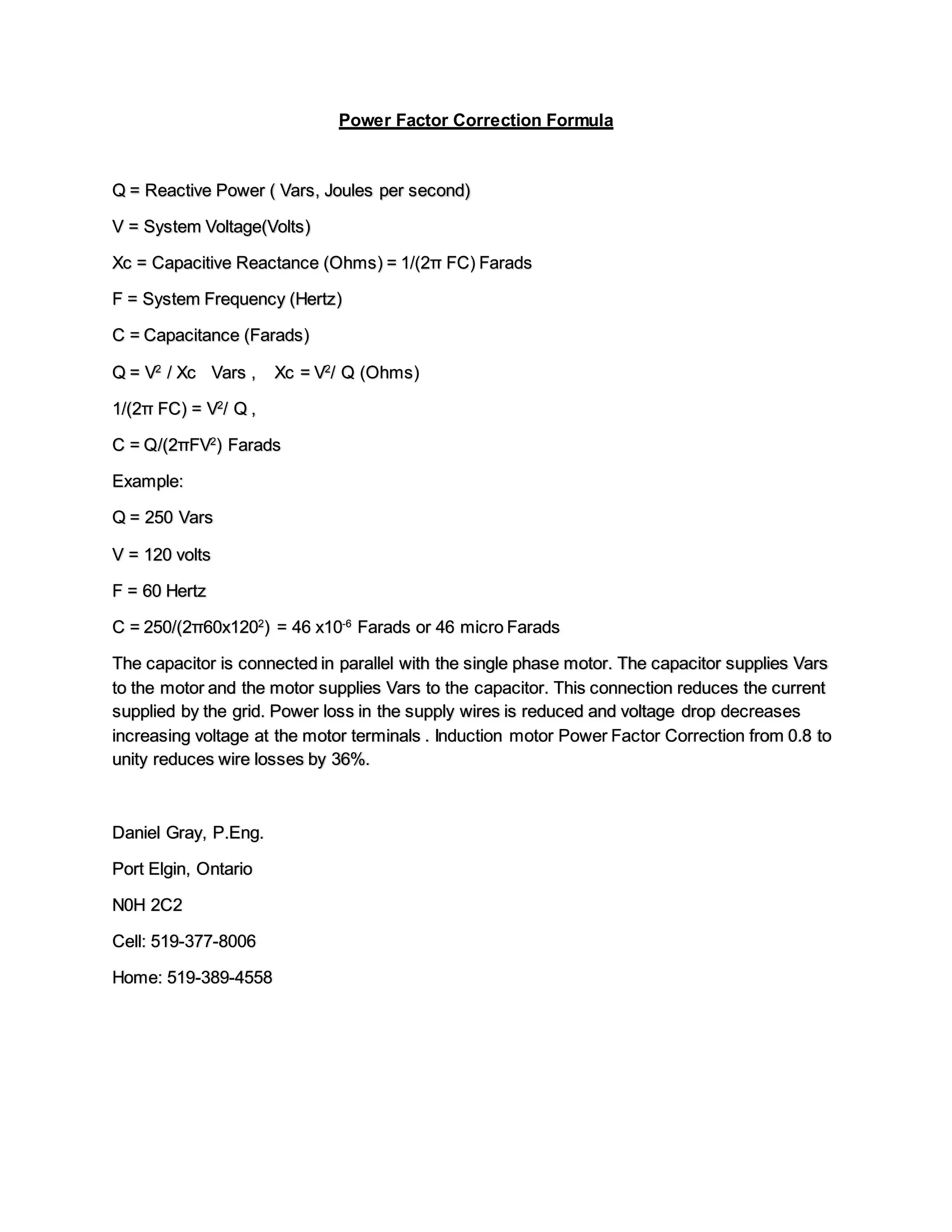 Power Factor Correction Formula
Q = Reactive Power ( Vars, Joules per second)
V = System Voltage(Volts)
Xc = Capacitive Reactance (Ohms) = 1/(2π FC) Farads
F = System Frequency (Hertz)
C = Capacitance (Farads)
Q = V2
/ Xc Vars , Xc = V2
/ Q (Ohms)
1/(2π FC) = V2
/ Q ,
C = Q/(2πFV2
) Farads
Example:
Q = 250 Vars
V = 120 volts
F = 60 Hertz
C = 250/(2π60x1202
) = 46 x10-6
Farads or 46 micro Farads
The capacitor is connected in parallel with the single phase motor. The capacitor supplies Vars
to the motor and the motor supplies Vars to the capacitor. This connection reduces the current
supplied by the grid. Power loss in the supply wires is reduced and voltage drop decreases
increasing voltage at the motor terminals . Induction motor Power Factor Correction from 0.8 to
unity reduces wire losses by 36%.
Daniel Gray, P.Eng.
Port Elgin, Ontario
N0H 2C2
Cell: 519-377-8006
Home: 519-389-4558