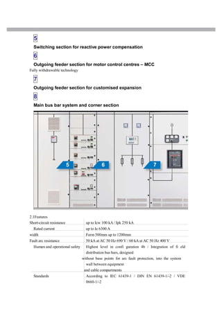 5
Switching section for reactive power compensation
6
Outgoing feeder section for motor control centres – MCC
Fully withdrawable technology
7
Outgoing feeder section for customised expansion
8
Main bus bar system and corner section
2.1Features
Short-circuit resistance up to Icw 100 kA / Ipk 250 kA
Rated current up to Ie 6300 A
width Form 500mm up to 1200mm
Fault arc resistance 50 kA at AC 50 Hz 690 V / 60 kA at AC 50 Hz 400 V
Human and operational safety Highest level in confi guration 4b / Integration of fi eld
distribution bus bars, designed
without base points for arc fault protection, into the system
wall between equipment
and cable compartments
Standards According to IEC 61439-1 / DIN EN 61439-1/-2 / VDE
0660-1/-2
 