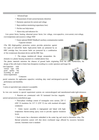 - Advanced type
• Measurement of total current harmonic distortion
• Harmonic spectrum for current and voltage
• Step-condition monitoring (capacitance loss)
• On-line user help menus
• Alarm relay and indication for:
Low power factor, hunting, abnormal power factor, low voltage, over-capacitive, over-current, over-voltage,
over-temperature and excessive voltage THD
• Future optional RS485 Modbus® auxiliary communication module
Capacitor element
•The HQ (high-quality) protection system provides protection against
two types of end-of-life faults: high-current faults are protected by an
HRC cartridge fuse, low-current faults are protected by a combination
of the overpressure disconnect device and the HRC fuse.
• The unique, modular-cell design encapsulates the
elements in a plastic housing mounted on a molded plastic base.
The plastic materials minimize the chances of ground faults originating from the cells. Furthermore, the
design of the cells leads to better heat dissipation resulting in a cooler operation and longer life
Note:Capacitors with
various type with
good quality but
according to panel
seizes requirement.
Contactors
pecial contactors for application capacitive switching duty rated and designed to provide
performance and durability.
Note:
CJ series or equivalent type contactor is acceptable.
Iron core reactors
The iron core reactors in special requirement systems are custom-designed and manufactured under tight tolerances:
• Reactors are constructed with EI laminated low-loss magnetic
material and precision-controlled air gaps
• Three-phase windings consist of rectangular cross section, 220˚ C
(428˚ F) insulation for 115˚ C (239˚ F) rise with insulated all-copper
conductors
• Entire reactor assembly is impregnated and baked with high-
temperature thermo-setting epoxy resin to provide superior insulation
levels
• Each reactor has a thermistor embedded in the center leg and wired to thermistor relay. The
thermal protection system will shut down overheated stage affected by excessive harmonic
currents. Automatic reset is standard
 