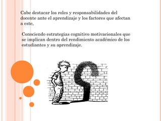 Cabe destacar los roles y responsabilidades del
docente ante el aprendizaje y los factores que afectan
a este,

Conociendo estrategias cognitivo motivacionales que
se implican dentro del rendimiento académico de los
estudiantes y su aprendizaje.
 