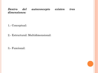Dentro   del      autoconcepto       existen   tres
dimensiones:



1.- Conceptual:


2.- Estructural: Multidimensional:



3.- Funcional:
 