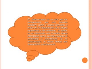 El autoconcepto no es más que las
percepciones que una persona
mantiene sobre sí misma formadas a
través de la interpretación de la propia
experiencia y del ambiente, el sujeto,
en su interacción con el medio, busca
información que le permita mantener la
estabilidad y consistencia de su
autoconcepto, al mismo tiempo que
desarrollarlo y enriquecerlo.
 