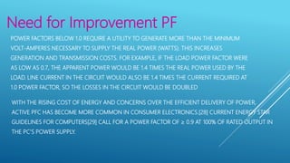 Need for Improvement PF
POWER FACTORS BELOW 1.0 REQUIRE A UTILITY TO GENERATE MORE THAN THE MINIMUM
VOLT-AMPERES NECESSARY TO SUPPLY THE REAL POWER (WATTS). THIS INCREASES
GENERATION AND TRANSMISSION COSTS. FOR EXAMPLE, IF THE LOAD POWER FACTOR WERE
AS LOW AS 0.7, THE APPARENT POWER WOULD BE 1.4 TIMES THE REAL POWER USED BY THE
LOAD. LINE CURRENT IN THE CIRCUIT WOULD ALSO BE 1.4 TIMES THE CURRENT REQUIRED AT
1.0 POWER FACTOR, SO THE LOSSES IN THE CIRCUIT WOULD BE DOUBLED
WITH THE RISING COST OF ENERGY AND CONCERNS OVER THE EFFICIENT DELIVERY OF POWER,
ACTIVE PFC HAS BECOME MORE COMMON IN CONSUMER ELECTRONICS.[28] CURRENT ENERGY STAR
GUIDELINES FOR COMPUTERS[29] CALL FOR A POWER FACTOR OF ≥ 0.9 AT 100% OF RATED OUTPUT IN
THE PC'S POWER SUPPLY.
 