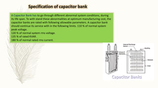 A Capacitor Bank has to go through different abnormal system conditions, during
its life span. To with stand these abnormalities at optimum manufacturing cost, the
capacitor banks are rated with following allowable parameters. A capacitor bank
should continue its service with in the following limits. 110 % of normal system
peak voltage.
120 % of normal system rms voltage.
135 % of rated KVAR.
180 % of normal rated rms current.
Specification of capacitor bank
 