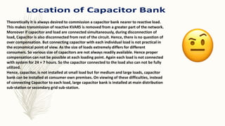 Theoretically it is always desired to commission a capacitor bank nearer to reactive load.
This makes transmission of reactive KVARS is removed from a greater part of the network.
Moreover if capacitor and load are connected simultaneously, during disconnection of
load, Capacitor is also disconnected from rest of the circuit. Hence, there is no question of
over compensation. But connecting capacitor with each individual load is not practical in
the economical point of view. As the size of loads extremely differs for different
consumers. So various size of capacitors are not always readily available. Hence proper
compensation can not be possible at each loading point. Again each load is not connected
with system for 24 × 7 hours. So the capacitor connected to the load also can not be fully
utilized.
Hence, capacitor, is not installed at small load but for medium and large loads, capacitor
bank can be installed at consumer own premises. On viewing of these difficulties, instead
of connecting Capacitor to each load, large capacitor bank is installed at main distribution
sub-station or secondary grid sub-station.
 