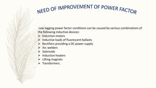 Low lagging power factor conditions can be caused by various combinations of
the following inductive devices:
 Induction motors
 Inductive loads of fluorescent ballasts
 Rectifiers providing a DC power supply
 Arc welders
 Solenoids
 Induction heaters
 Lifting magnets
 Transformers.
 