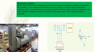 Synchronous condenser
Synchronous motors take the leading current when they are over excited and therefore they behave
like capacitors. So an overexcited synchronous motors running at no load is called synchronous
condenser. When such machines are connected in parallel with the supply, it takes the leading current
which partially neutralizes or tend to minimize the low power factor. Hence the power factor is
improved.
 