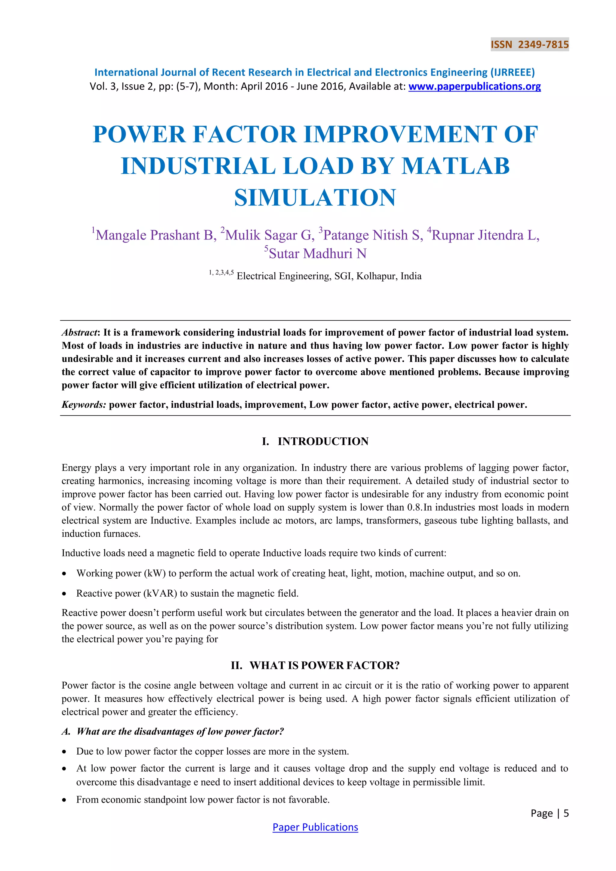 ISSN 2349-7815
International Journal of Recent Research in Electrical and Electronics Engineering (IJRREEE)
Vol. 3, Issue 2, pp: (5-7), Month: April 2016 - June 2016, Available at: www.paperpublications.org
Page | 5
Paper Publications
POWER FACTOR IMPROVEMENT OF
INDUSTRIAL LOAD BY MATLAB
SIMULATION
1
Mangale Prashant B, 2
Mulik Sagar G, 3
Patange Nitish S, 4
Rupnar Jitendra L,
5
Sutar Madhuri N
1, 2,3,4,5
Electrical Engineering, SGI, Kolhapur, India
Abstract: It is a framework considering industrial loads for improvement of power factor of industrial load system.
Most of loads in industries are inductive in nature and thus having low power factor. Low power factor is highly
undesirable and it increases current and also increases losses of active power. This paper discusses how to calculate
the correct value of capacitor to improve power factor to overcome above mentioned problems. Because improving
power factor will give efficient utilization of electrical power.
Keywords: power factor, industrial loads, improvement, Low power factor, active power, electrical power.
I. INTRODUCTION
Energy plays a very important role in any organization. In industry there are various problems of lagging power factor,
creating harmonics, increasing incoming voltage is more than their requirement. A detailed study of industrial sector to
improve power factor has been carried out. Having low power factor is undesirable for any industry from economic point
of view. Normally the power factor of whole load on supply system is lower than 0.8.In industries most loads in modern
electrical system are Inductive. Examples include ac motors, arc lamps, transformers, gaseous tube lighting ballasts, and
induction furnaces.
Inductive loads need a magnetic field to operate Inductive loads require two kinds of current:
 Working power (kW) to perform the actual work of creating heat, light, motion, machine output, and so on.
 Reactive power (kVAR) to sustain the magnetic field.
Reactive power doesn’t perform useful work but circulates between the generator and the load. It places a heavier drain on
the power source, as well as on the power source’s distribution system. Low power factor means you’re not fully utilizing
the electrical power you’re paying for
II. WHAT IS POWER FACTOR?
Power factor is the cosine angle between voltage and current in ac circuit or it is the ratio of working power to apparent
power. It measures how effectively electrical power is being used. A high power factor signals efficient utilization of
electrical power and greater the efficiency.
A. What are the disadvantages of low power factor?
 Due to low power factor the copper losses are more in the system.
 At low power factor the current is large and it causes voltage drop and the supply end voltage is reduced and to
overcome this disadvantage e need to insert additional devices to keep voltage in permissible limit.
 From economic standpoint low power factor is not favorable.
 