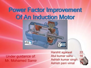 Power Factor Improvement
    Of An Induction Motor




                     Harshit agarwal      22
Under guidance of:   Atul kumar sahu      16
Mr. Mohamed Samir    Ashish kumar singh   14
                     Ashish pani vimal    15
 