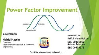 Power Factor Improvement
SUBMITTED BY:
Saiful Islam Rukon
EEE-00805552
Azizur Rahman
EEE-00505573
SUBMITTED TO:
Nahid Nasrin
Chairman,
Department of Electrical & Electronic
Engineering,
Port City International University
 