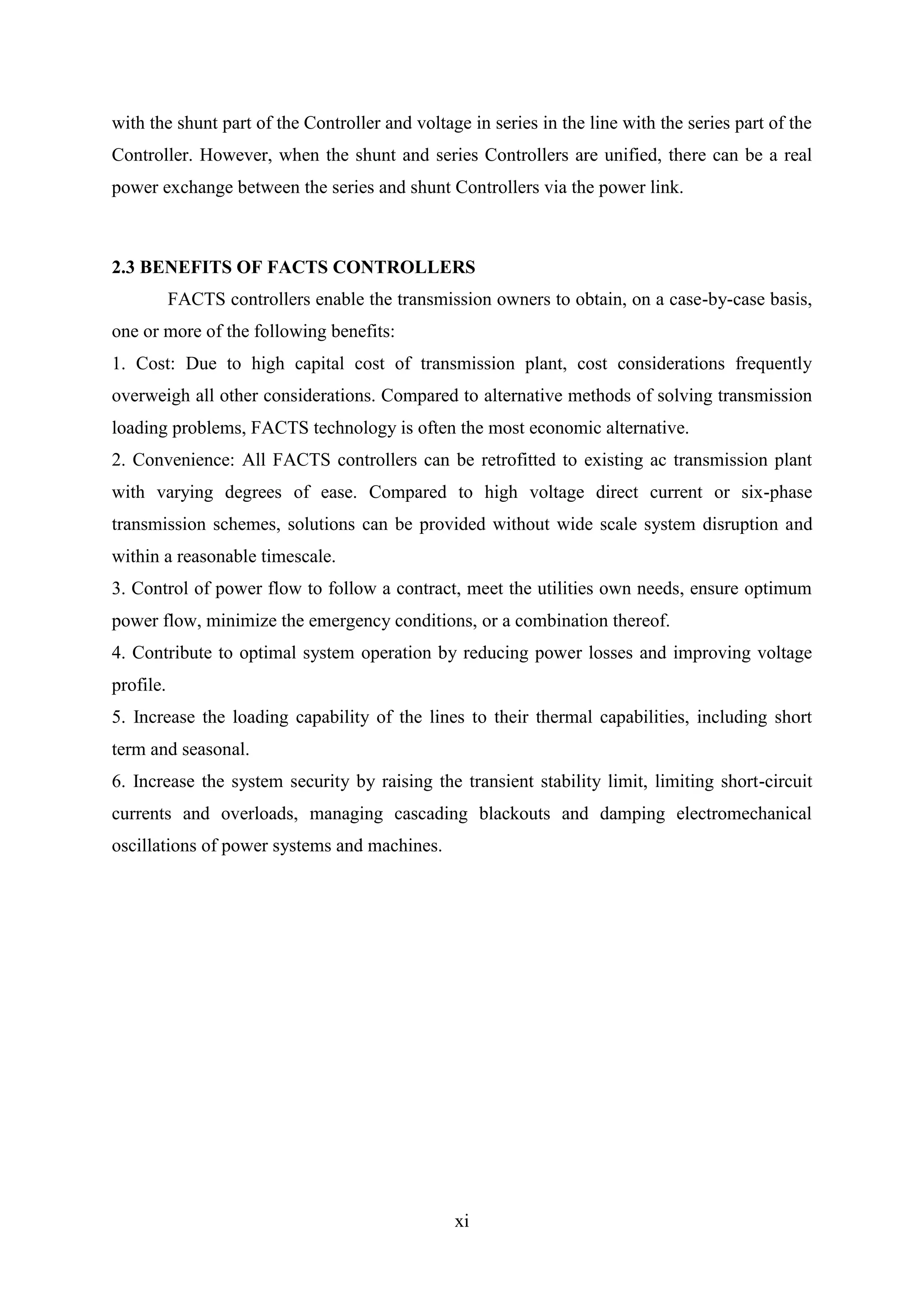 xi
with the shunt part of the Controller and voltage in series in the line with the series part of the
Controller. However, when the shunt and series Controllers are unified, there can be a real
power exchange between the series and shunt Controllers via the power link.
2.3 BENEFITS OF FACTS CONTROLLERS
FACTS controllers enable the transmission owners to obtain, on a case-by-case basis,
one or more of the following benefits:
1. Cost: Due to high capital cost of transmission plant, cost considerations frequently
overweigh all other considerations. Compared to alternative methods of solving transmission
loading problems, FACTS technology is often the most economic alternative.
2. Convenience: All FACTS controllers can be retrofitted to existing ac transmission plant
with varying degrees of ease. Compared to high voltage direct current or six-phase
transmission schemes, solutions can be provided without wide scale system disruption and
within a reasonable timescale.
3. Control of power flow to follow a contract, meet the utilities own needs, ensure optimum
power flow, minimize the emergency conditions, or a combination thereof.
4. Contribute to optimal system operation by reducing power losses and improving voltage
profile.
5. Increase the loading capability of the lines to their thermal capabilities, including short
term and seasonal.
6. Increase the system security by raising the transient stability limit, limiting short-circuit
currents and overloads, managing cascading blackouts and damping electromechanical
oscillations of power systems and machines.
 