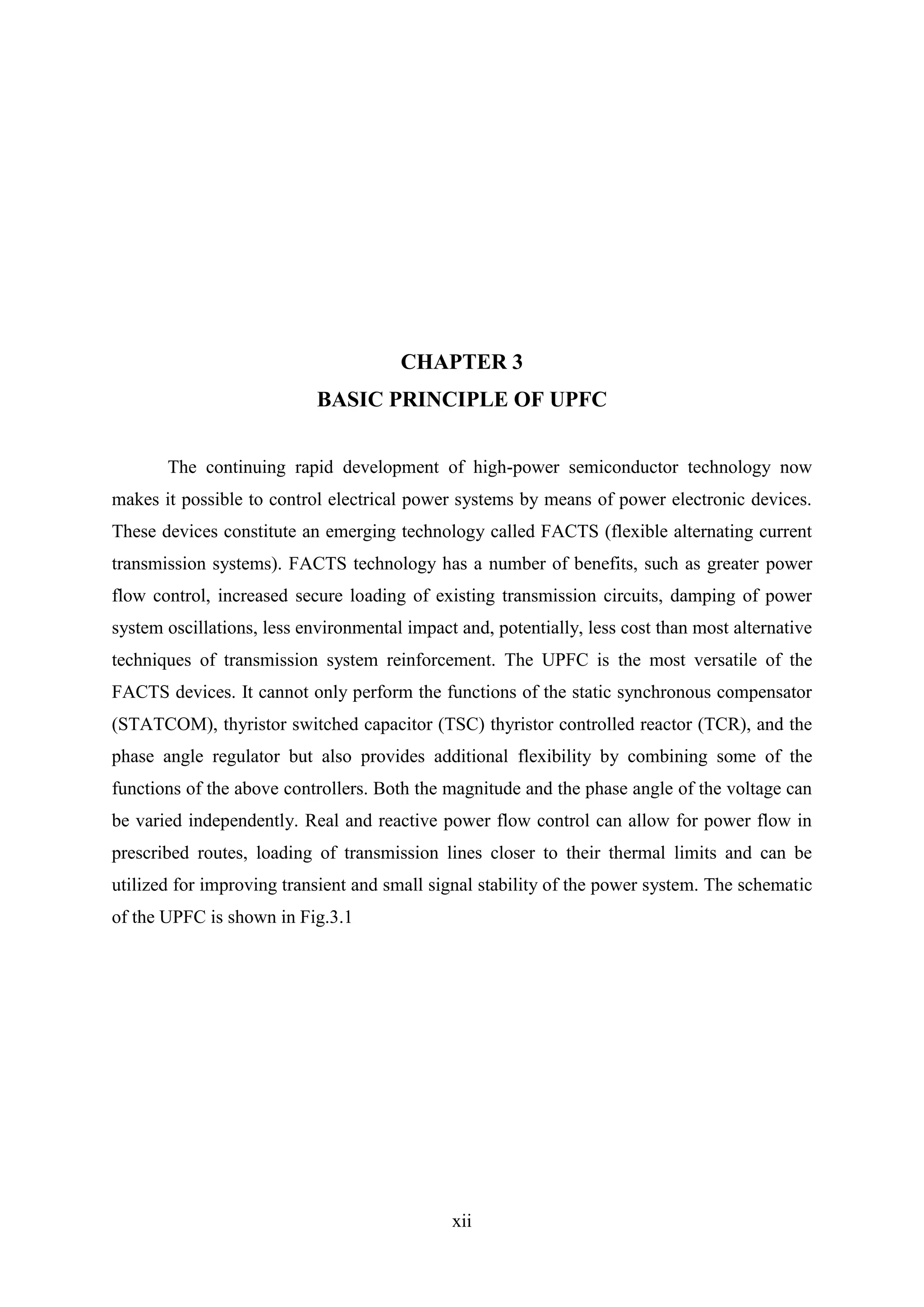 xii
CHAPTER 3
BASIC PRINCIPLE OF UPFC
The continuing rapid development of high-power semiconductor technology now
makes it possible to control electrical power systems by means of power electronic devices.
These devices constitute an emerging technology called FACTS (flexible alternating current
transmission systems). FACTS technology has a number of benefits, such as greater power
flow control, increased secure loading of existing transmission circuits, damping of power
system oscillations, less environmental impact and, potentially, less cost than most alternative
techniques of transmission system reinforcement. The UPFC is the most versatile of the
FACTS devices. It cannot only perform the functions of the static synchronous compensator
(STATCOM), thyristor switched capacitor (TSC) thyristor controlled reactor (TCR), and the
phase angle regulator but also provides additional flexibility by combining some of the
functions of the above controllers. Both the magnitude and the phase angle of the voltage can
be varied independently. Real and reactive power flow control can allow for power flow in
prescribed routes, loading of transmission lines closer to their thermal limits and can be
utilized for improving transient and small signal stability of the power system. The schematic
of the UPFC is shown in Fig.3.1
 