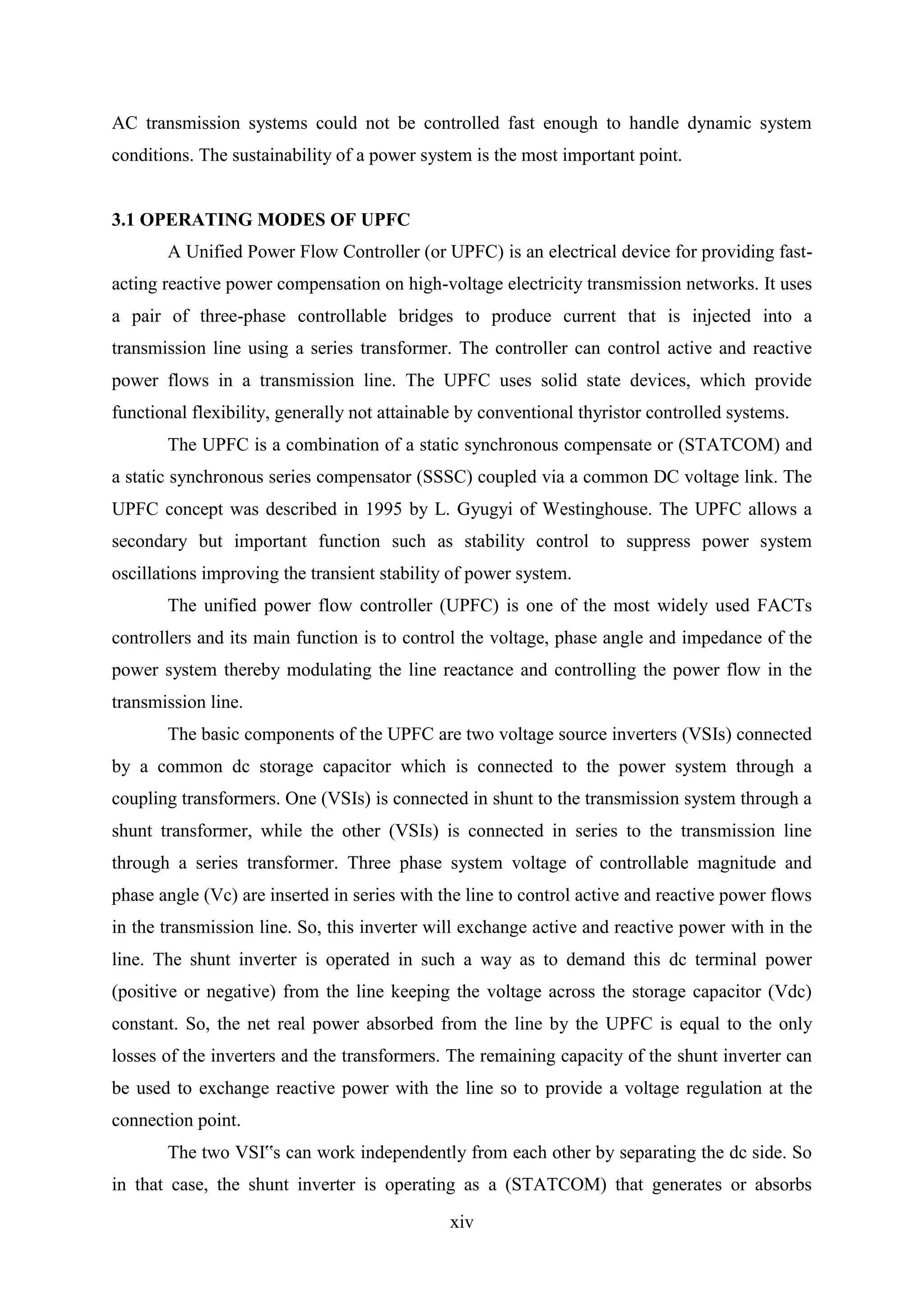xiv
AC transmission systems could not be controlled fast enough to handle dynamic system
conditions. The sustainability of a power system is the most important point.
3.1 OPERATING MODES OF UPFC
A Unified Power Flow Controller (or UPFC) is an electrical device for providing fast-
acting reactive power compensation on high-voltage electricity transmission networks. It uses
a pair of three-phase controllable bridges to produce current that is injected into a
transmission line using a series transformer. The controller can control active and reactive
power flows in a transmission line. The UPFC uses solid state devices, which provide
functional flexibility, generally not attainable by conventional thyristor controlled systems.
The UPFC is a combination of a static synchronous compensate or (STATCOM) and
a static synchronous series compensator (SSSC) coupled via a common DC voltage link. The
UPFC concept was described in 1995 by L. Gyugyi of Westinghouse. The UPFC allows a
secondary but important function such as stability control to suppress power system
oscillations improving the transient stability of power system.
The unified power flow controller (UPFC) is one of the most widely used FACTs
controllers and its main function is to control the voltage, phase angle and impedance of the
power system thereby modulating the line reactance and controlling the power flow in the
transmission line.
The basic components of the UPFC are two voltage source inverters (VSIs) connected
by a common dc storage capacitor which is connected to the power system through a
coupling transformers. One (VSIs) is connected in shunt to the transmission system through a
shunt transformer, while the other (VSIs) is connected in series to the transmission line
through a series transformer. Three phase system voltage of controllable magnitude and
phase angle (Vc) are inserted in series with the line to control active and reactive power flows
in the transmission line. So, this inverter will exchange active and reactive power with in the
line. The shunt inverter is operated in such a way as to demand this dc terminal power
(positive or negative) from the line keeping the voltage across the storage capacitor (Vdc)
constant. So, the net real power absorbed from the line by the UPFC is equal to the only
losses of the inverters and the transformers. The remaining capacity of the shunt inverter can
be used to exchange reactive power with the line so to provide a voltage regulation at the
connection point.
The two VSI‟s can work independently from each other by separating the dc side. So
in that case, the shunt inverter is operating as a (STATCOM) that generates or absorbs
 