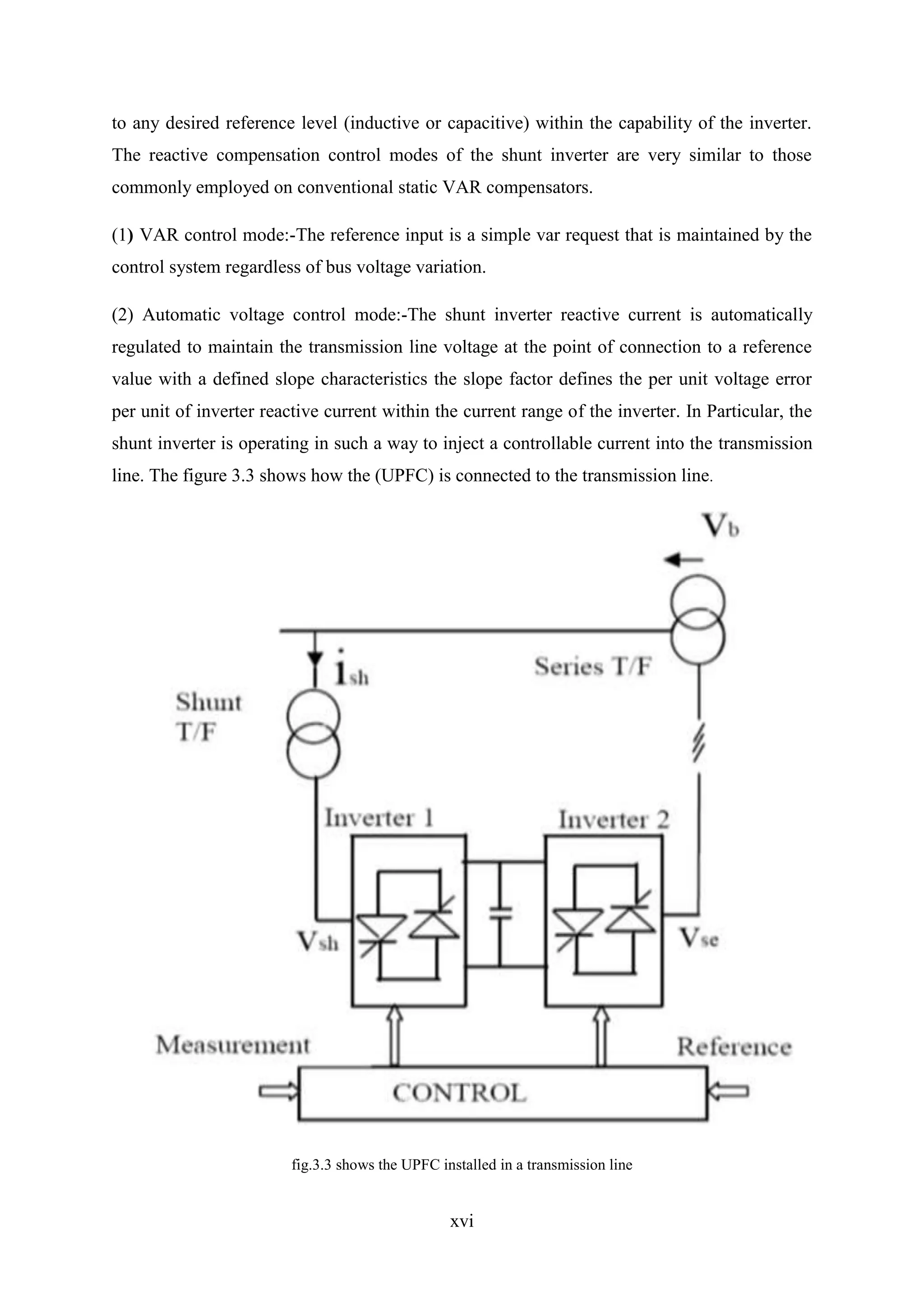 xvi
to any desired reference level (inductive or capacitive) within the capability of the inverter.
The reactive compensation control modes of the shunt inverter are very similar to those
commonly employed on conventional static VAR compensators.
(1) VAR control mode:-The reference input is a simple var request that is maintained by the
control system regardless of bus voltage variation.
(2) Automatic voltage control mode:-The shunt inverter reactive current is automatically
regulated to maintain the transmission line voltage at the point of connection to a reference
value with a defined slope characteristics the slope factor defines the per unit voltage error
per unit of inverter reactive current within the current range of the inverter. In Particular, the
shunt inverter is operating in such a way to inject a controllable current into the transmission
line. The figure 3.3 shows how the (UPFC) is connected to the transmission line.
fig.3.3 shows the UPFC installed in a transmission line
 