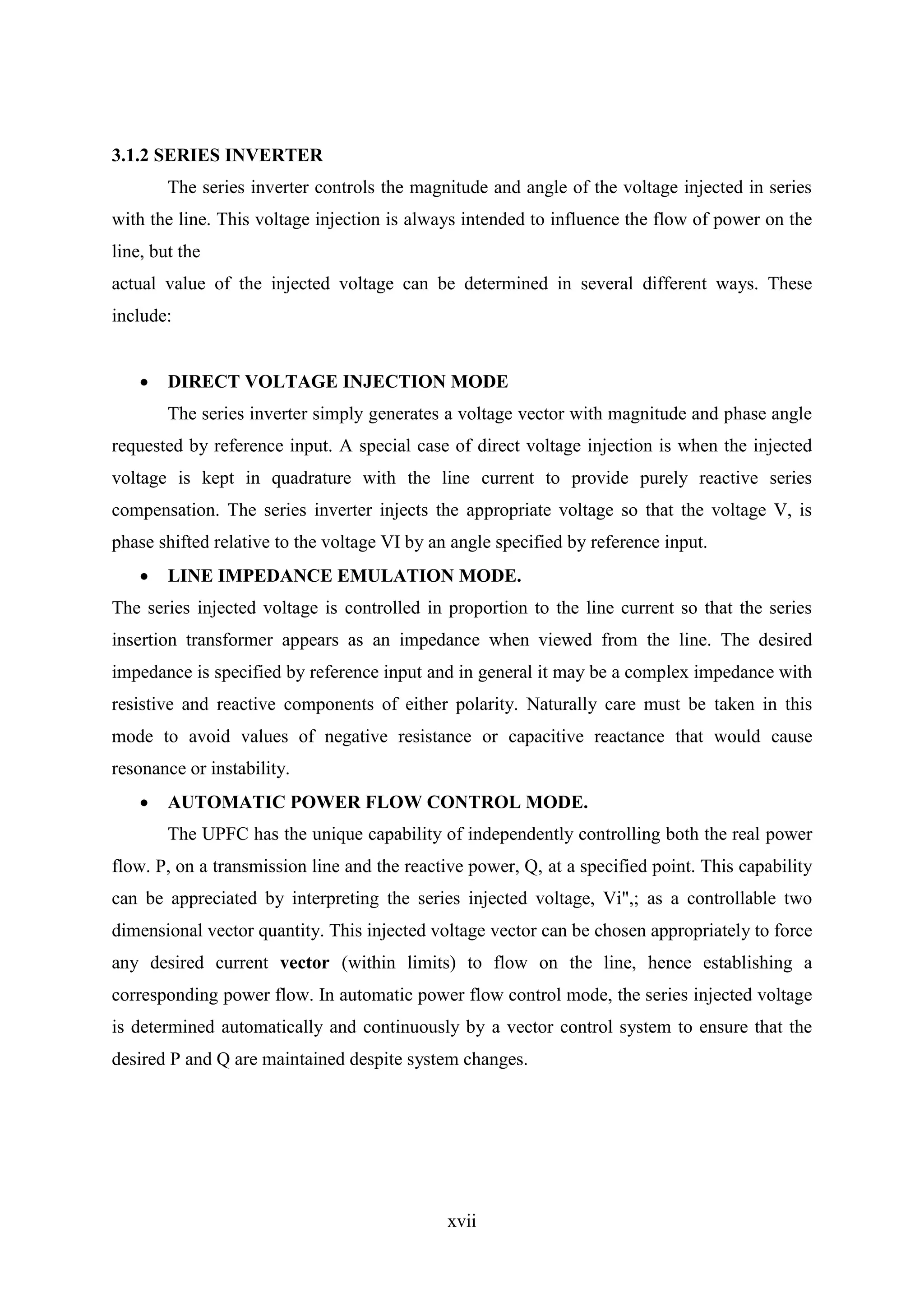 xvii
3.1.2 SERIES INVERTER
The series inverter controls the magnitude and angle of the voltage injected in series
with the line. This voltage injection is always intended to influence the flow of power on the
line, but the
actual value of the injected voltage can be determined in several different ways. These
include:
 DIRECT VOLTAGE INJECTION MODE
The series inverter simply generates a voltage vector with magnitude and phase angle
requested by reference input. A special case of direct voltage injection is when the injected
voltage is kept in quadrature with the line current to provide purely reactive series
compensation. The series inverter injects the appropriate voltage so that the voltage V, is
phase shifted relative to the voltage VI by an angle specified by reference input.
 LINE IMPEDANCE EMULATION MODE.
The series injected voltage is controlled in proportion to the line current so that the series
insertion transformer appears as an impedance when viewed from the line. The desired
impedance is specified by reference input and in general it may be a complex impedance with
resistive and reactive components of either polarity. Naturally care must be taken in this
mode to avoid values of negative resistance or capacitive reactance that would cause
resonance or instability.
 AUTOMATIC POWER FLOW CONTROL MODE.
The UPFC has the unique capability of independently controlling both the real power
flow. P, on a transmission line and the reactive power, Q, at a specified point. This capability
can be appreciated by interpreting the series injected voltage, Vi",; as a controllable two
dimensional vector quantity. This injected voltage vector can be chosen appropriately to force
any desired current vector (within limits) to flow on the line, hence establishing a
corresponding power flow. In automatic power flow control mode, the series injected voltage
is determined automatically and continuously by a vector control system to ensure that the
desired P and Q are maintained despite system changes.
 