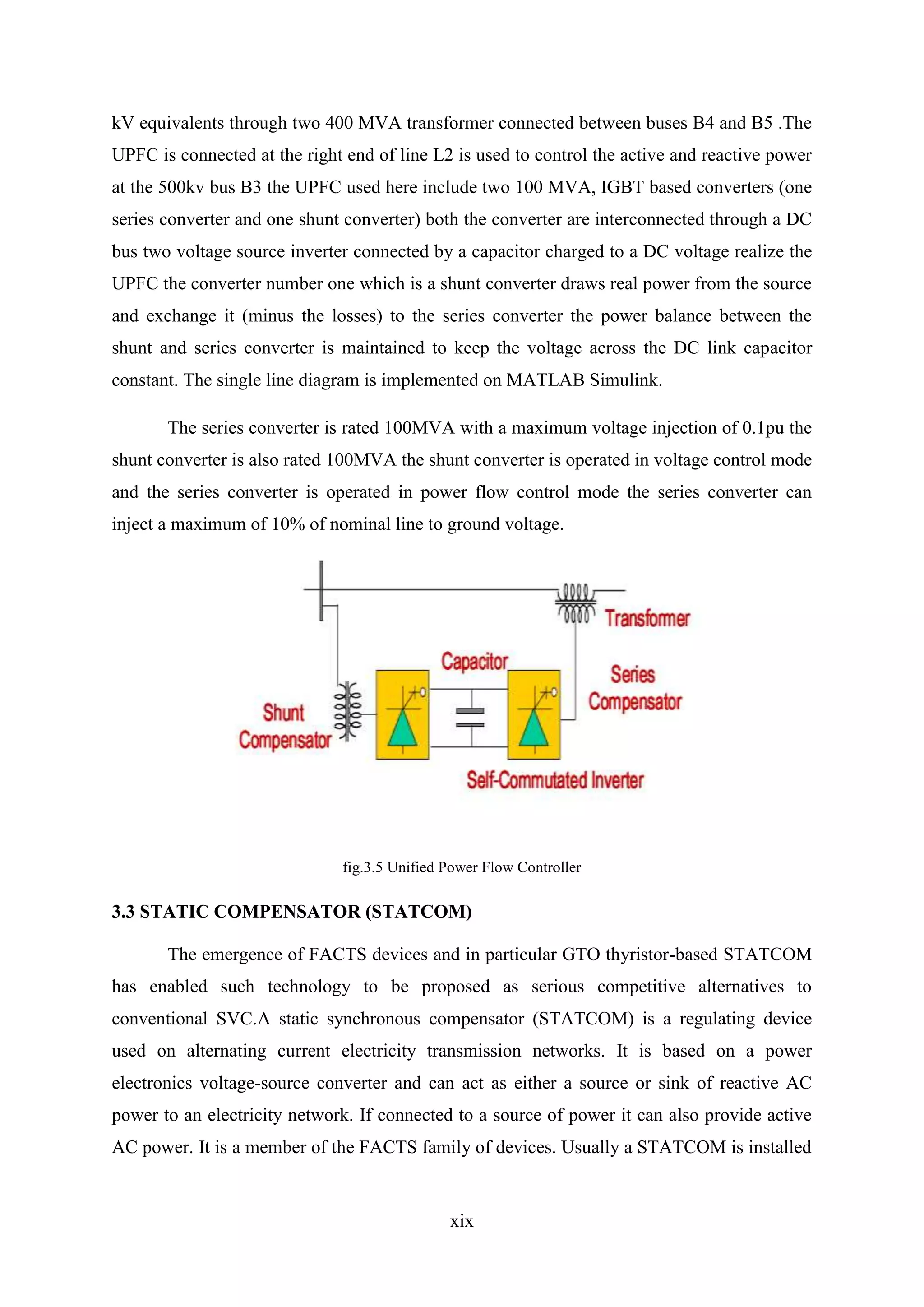 xix
kV equivalents through two 400 MVA transformer connected between buses B4 and B5 .The
UPFC is connected at the right end of line L2 is used to control the active and reactive power
at the 500kv bus B3 the UPFC used here include two 100 MVA, IGBT based converters (one
series converter and one shunt converter) both the converter are interconnected through a DC
bus two voltage source inverter connected by a capacitor charged to a DC voltage realize the
UPFC the converter number one which is a shunt converter draws real power from the source
and exchange it (minus the losses) to the series converter the power balance between the
shunt and series converter is maintained to keep the voltage across the DC link capacitor
constant. The single line diagram is implemented on MATLAB Simulink.
The series converter is rated 100MVA with a maximum voltage injection of 0.1pu the
shunt converter is also rated 100MVA the shunt converter is operated in voltage control mode
and the series converter is operated in power flow control mode the series converter can
inject a maximum of 10% of nominal line to ground voltage.
fig.3.5 Unified Power Flow Controller
3.3 STATIC COMPENSATOR (STATCOM)
The emergence of FACTS devices and in particular GTO thyristor-based STATCOM
has enabled such technology to be proposed as serious competitive alternatives to
conventional SVC.A static synchronous compensator (STATCOM) is a regulating device
used on alternating current electricity transmission networks. It is based on a power
electronics voltage-source converter and can act as either a source or sink of reactive AC
power to an electricity network. If connected to a source of power it can also provide active
AC power. It is a member of the FACTS family of devices. Usually a STATCOM is installed
 