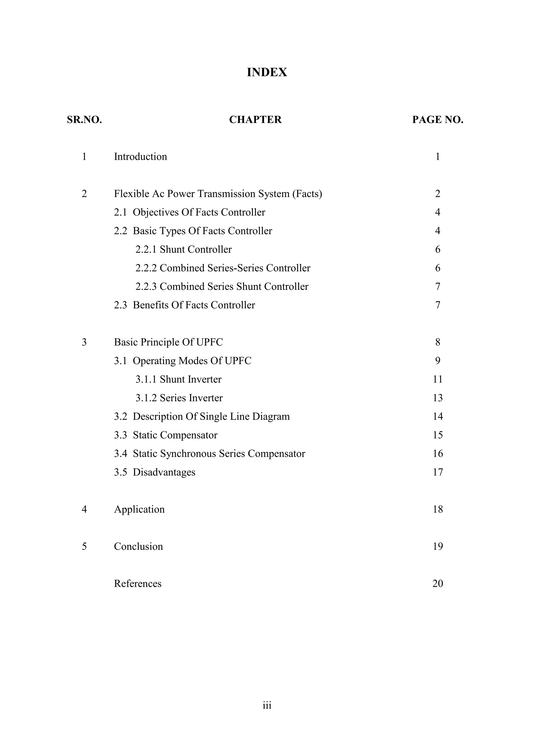 iii
INDEX
SR.NO. CHAPTER PAGE NO.
1 Introduction 1
2 Flexible Ac Power Transmission System (Facts) 2
2.1 Objectives Of Facts Controller 4
2.2 Basic Types Of Facts Controller 4
2.2.1 Shunt Controller 6
2.2.2 Combined Series-Series Controller 6
2.2.3 Combined Series Shunt Controller 7
2.3 Benefits Of Facts Controller 7
3 Basic Principle Of UPFC 8
3.1 Operating Modes Of UPFC 9
3.1.1 Shunt Inverter 11
3.1.2 Series Inverter 13
3.2 Description Of Single Line Diagram 14
3.3 Static Compensator 15
3.4 Static Synchronous Series Compensator 16
3.5 Disadvantages 17
4 Application 18
5 Conclusion 19
References 20
 