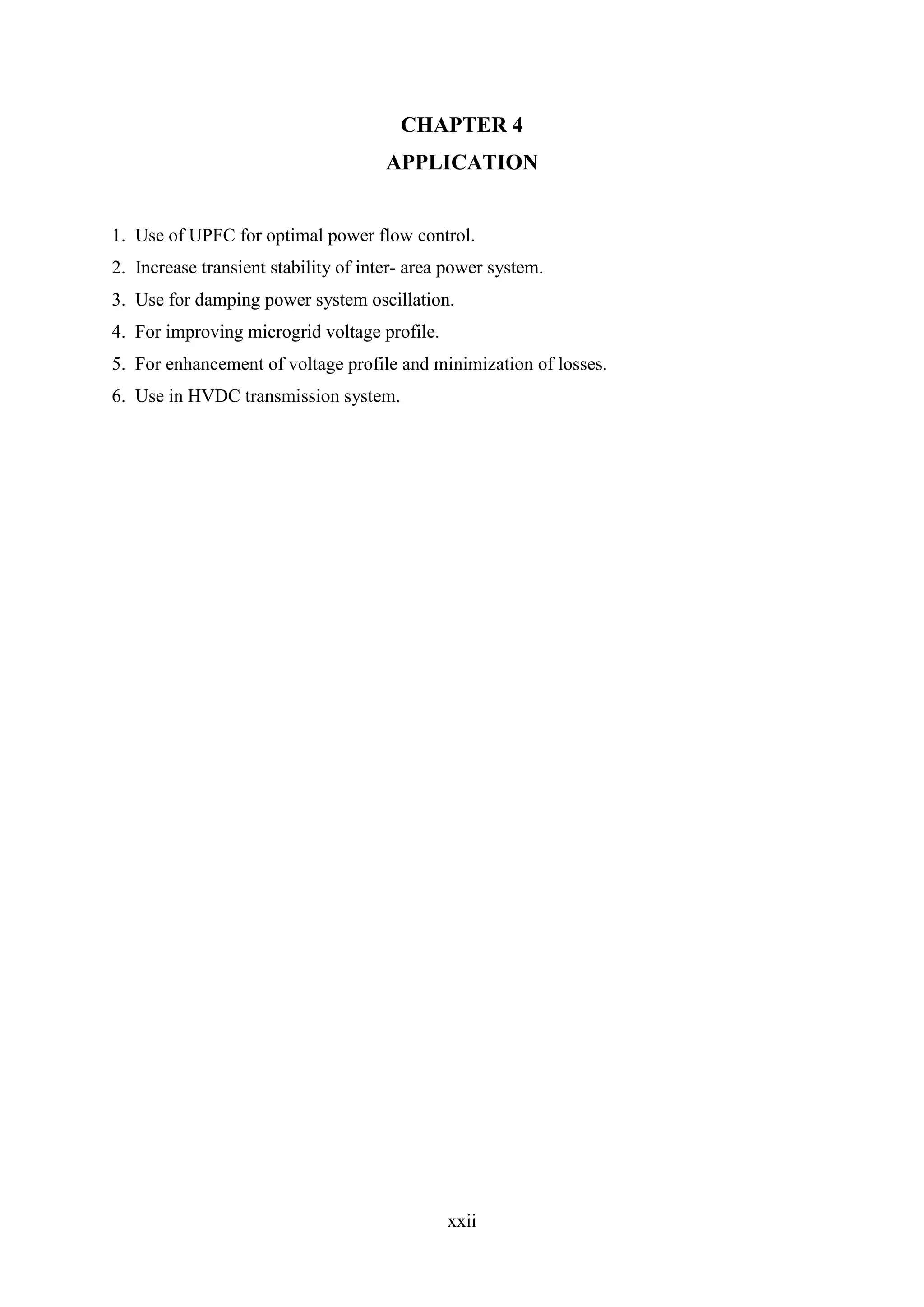 xxii
CHAPTER 4
APPLICATION
1. Use of UPFC for optimal power flow control.
2. Increase transient stability of inter- area power system.
3. Use for damping power system oscillation.
4. For improving microgrid voltage profile.
5. For enhancement of voltage profile and minimization of losses.
6. Use in HVDC transmission system.
 