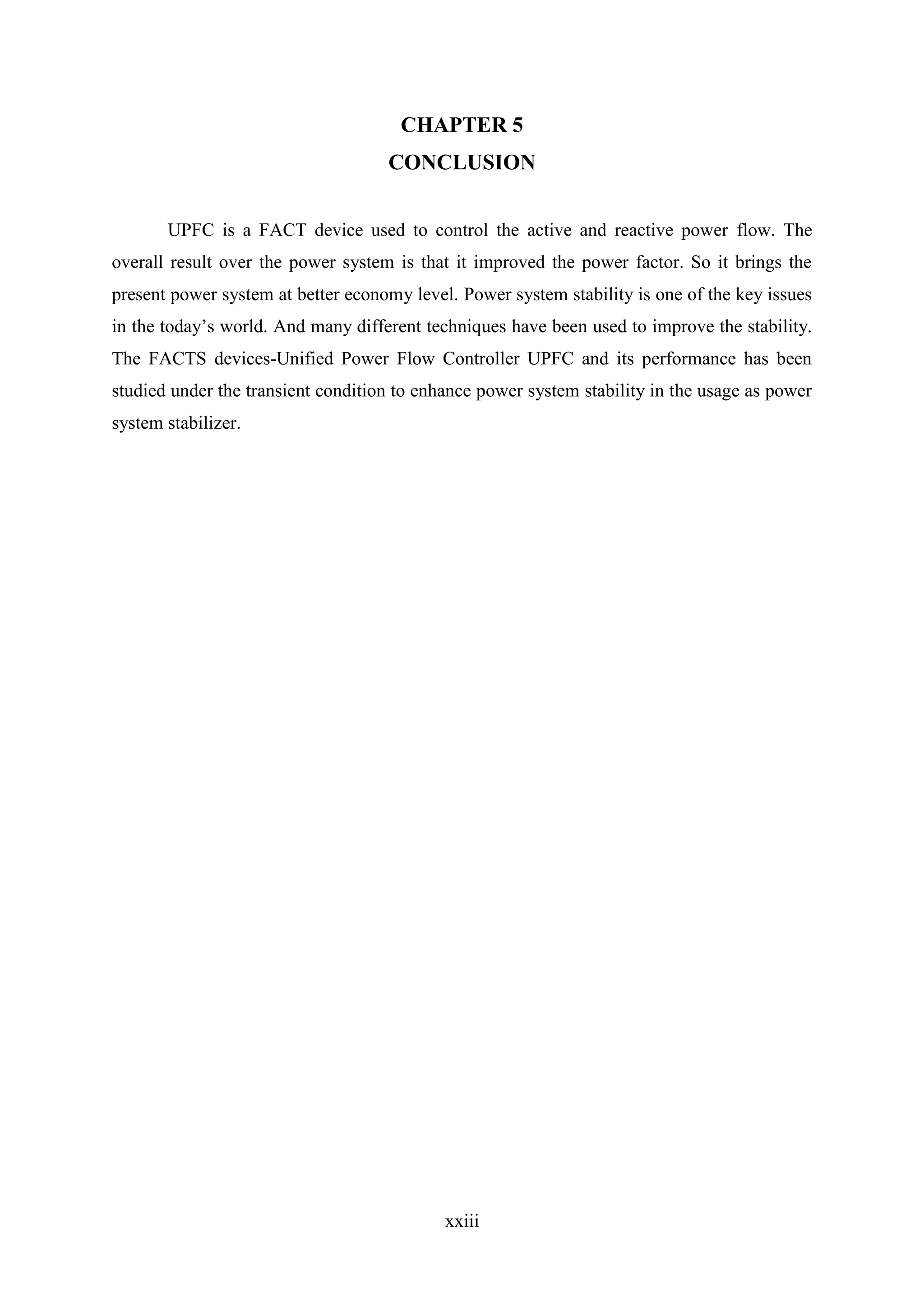 xxiii
CHAPTER 5
CONCLUSION
UPFC is a FACT device used to control the active and reactive power flow. The
overall result over the power system is that it improved the power factor. So it brings the
present power system at better economy level. Power system stability is one of the key issues
in the today’s world. And many different techniques have been used to improve the stability.
The FACTS devices-Unified Power Flow Controller UPFC and its performance has been
studied under the transient condition to enhance power system stability in the usage as power
system stabilizer.
 