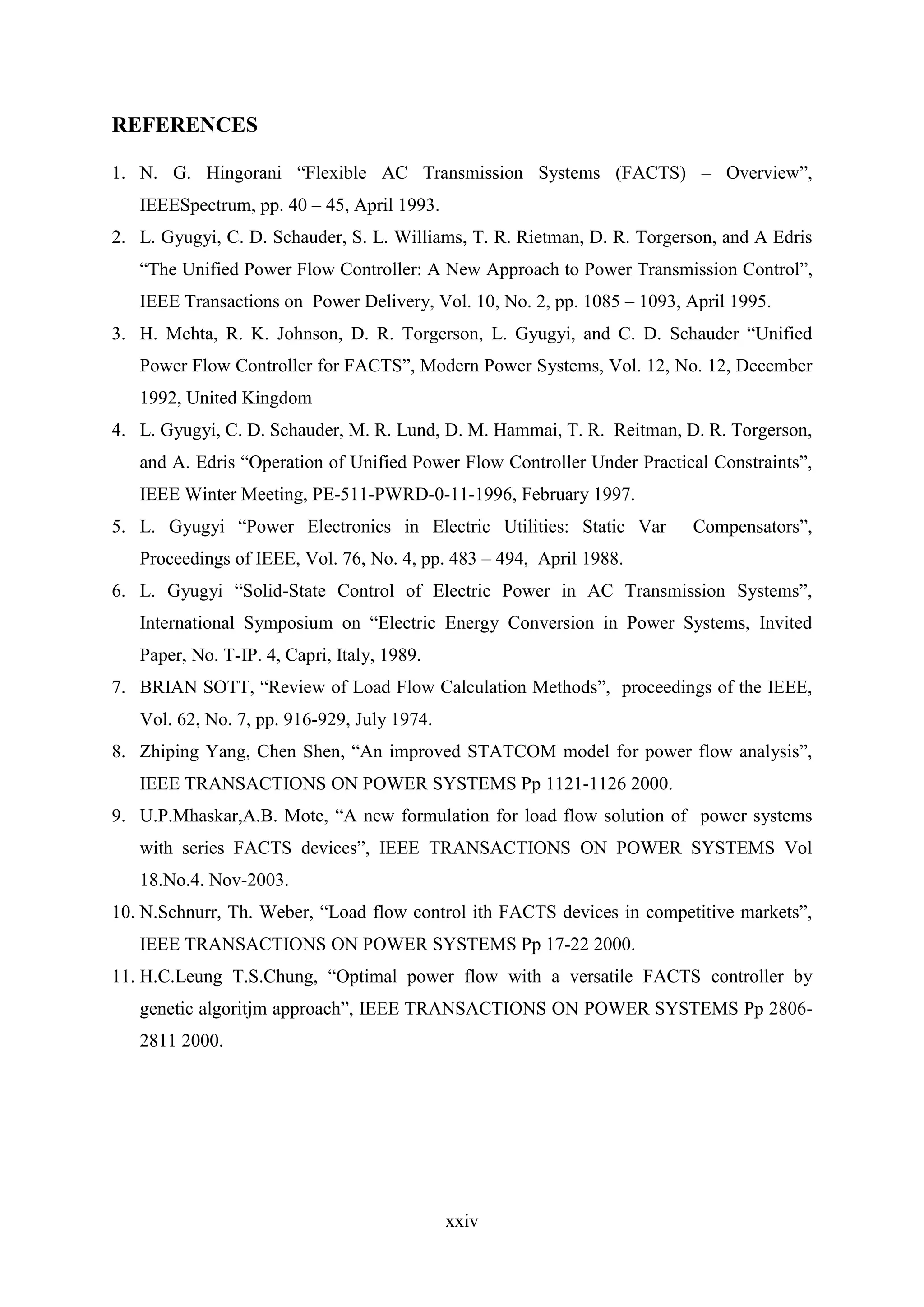 xxiv
REFERENCES
1. N. G. Hingorani “Flexible AC Transmission Systems (FACTS) – Overview”,
IEEESpectrum, pp. 40 – 45, April 1993.
2. L. Gyugyi, C. D. Schauder, S. L. Williams, T. R. Rietman, D. R. Torgerson, and A Edris
“The Unified Power Flow Controller: A New Approach to Power Transmission Control”,
IEEE Transactions on Power Delivery, Vol. 10, No. 2, pp. 1085 – 1093, April 1995.
3. H. Mehta, R. K. Johnson, D. R. Torgerson, L. Gyugyi, and C. D. Schauder “Unified
Power Flow Controller for FACTS”, Modern Power Systems, Vol. 12, No. 12, December
1992, United Kingdom
4. L. Gyugyi, C. D. Schauder, M. R. Lund, D. M. Hammai, T. R. Reitman, D. R. Torgerson,
and A. Edris “Operation of Unified Power Flow Controller Under Practical Constraints”,
IEEE Winter Meeting, PE-511-PWRD-0-11-1996, February 1997.
5. L. Gyugyi “Power Electronics in Electric Utilities: Static Var Compensators”,
Proceedings of IEEE, Vol. 76, No. 4, pp. 483 – 494, April 1988.
6. L. Gyugyi “Solid-State Control of Electric Power in AC Transmission Systems”,
International Symposium on “Electric Energy Conversion in Power Systems, Invited
Paper, No. T-IP. 4, Capri, Italy, 1989.
7. BRIAN SOTT, “Review of Load Flow Calculation Methods”, proceedings of the IEEE,
Vol. 62, No. 7, pp. 916-929, July 1974.
8. Zhiping Yang, Chen Shen, “An improved STATCOM model for power flow analysis”,
IEEE TRANSACTIONS ON POWER SYSTEMS Pp 1121-1126 2000.
9. U.P.Mhaskar,A.B. Mote, “A new formulation for load flow solution of power systems
with series FACTS devices”, IEEE TRANSACTIONS ON POWER SYSTEMS Vol
18.No.4. Nov-2003.
10. N.Schnurr, Th. Weber, “Load flow control ith FACTS devices in competitive markets”,
IEEE TRANSACTIONS ON POWER SYSTEMS Pp 17-22 2000.
11. H.C.Leung T.S.Chung, “Optimal power flow with a versatile FACTS controller by
genetic algoritjm approach”, IEEE TRANSACTIONS ON POWER SYSTEMS Pp 2806-
2811 2000.
 