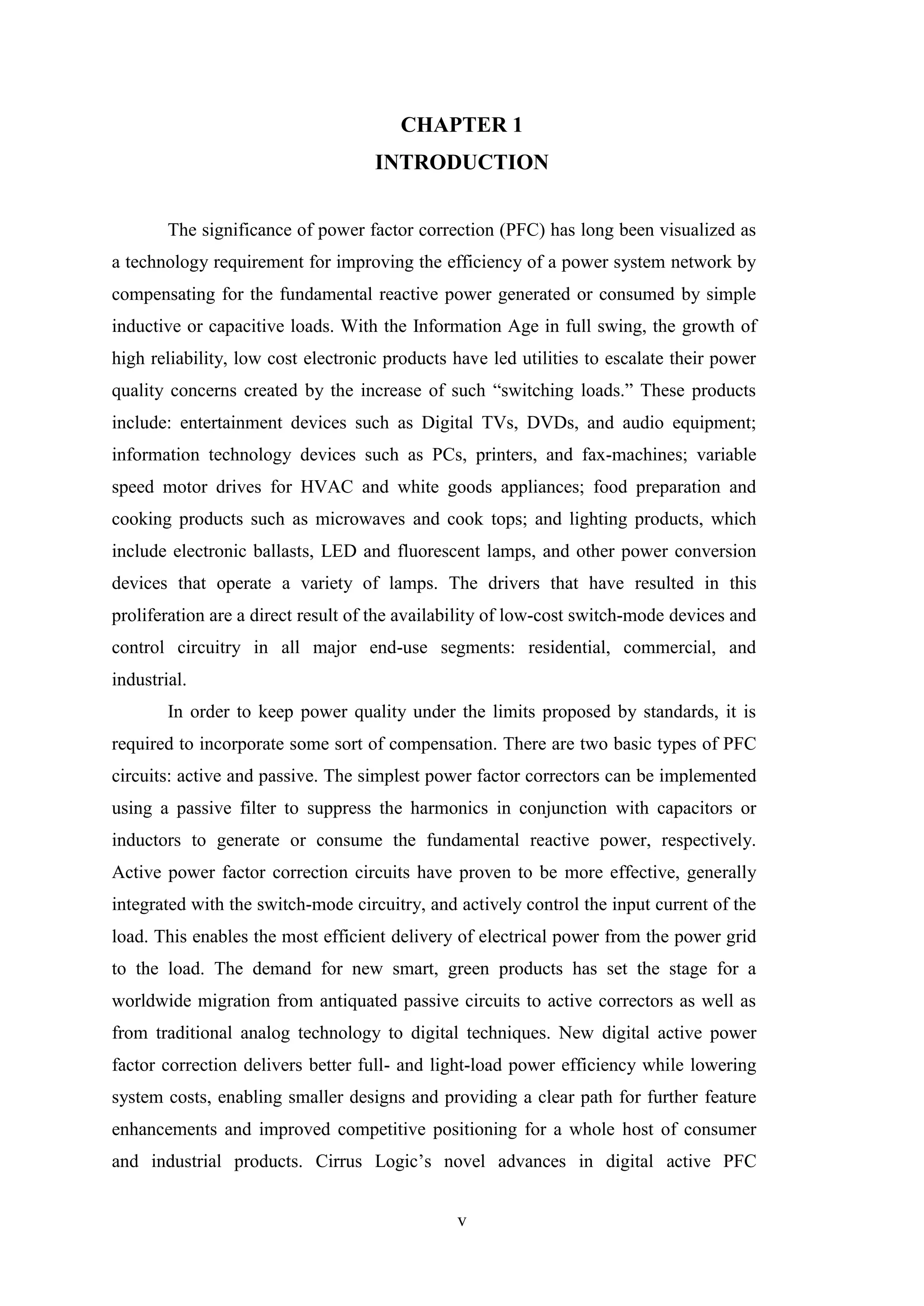 v
CHAPTER 1
INTRODUCTION
The significance of power factor correction (PFC) has long been visualized as
a technology requirement for improving the efficiency of a power system network by
compensating for the fundamental reactive power generated or consumed by simple
inductive or capacitive loads. With the Information Age in full swing, the growth of
high reliability, low cost electronic products have led utilities to escalate their power
quality concerns created by the increase of such “switching loads.” These products
include: entertainment devices such as Digital TVs, DVDs, and audio equipment;
information technology devices such as PCs, printers, and fax-machines; variable
speed motor drives for HVAC and white goods appliances; food preparation and
cooking products such as microwaves and cook tops; and lighting products, which
include electronic ballasts, LED and fluorescent lamps, and other power conversion
devices that operate a variety of lamps. The drivers that have resulted in this
proliferation are a direct result of the availability of low-cost switch-mode devices and
control circuitry in all major end-use segments: residential, commercial, and
industrial.
In order to keep power quality under the limits proposed by standards, it is
required to incorporate some sort of compensation. There are two basic types of PFC
circuits: active and passive. The simplest power factor correctors can be implemented
using a passive filter to suppress the harmonics in conjunction with capacitors or
inductors to generate or consume the fundamental reactive power, respectively.
Active power factor correction circuits have proven to be more effective, generally
integrated with the switch-mode circuitry, and actively control the input current of the
load. This enables the most efficient delivery of electrical power from the power grid
to the load. The demand for new smart, green products has set the stage for a
worldwide migration from antiquated passive circuits to active correctors as well as
from traditional analog technology to digital techniques. New digital active power
factor correction delivers better full- and light-load power efficiency while lowering
system costs, enabling smaller designs and providing a clear path for further feature
enhancements and improved competitive positioning for a whole host of consumer
and industrial products. Cirrus Logic’s novel advances in digital active PFC
 
