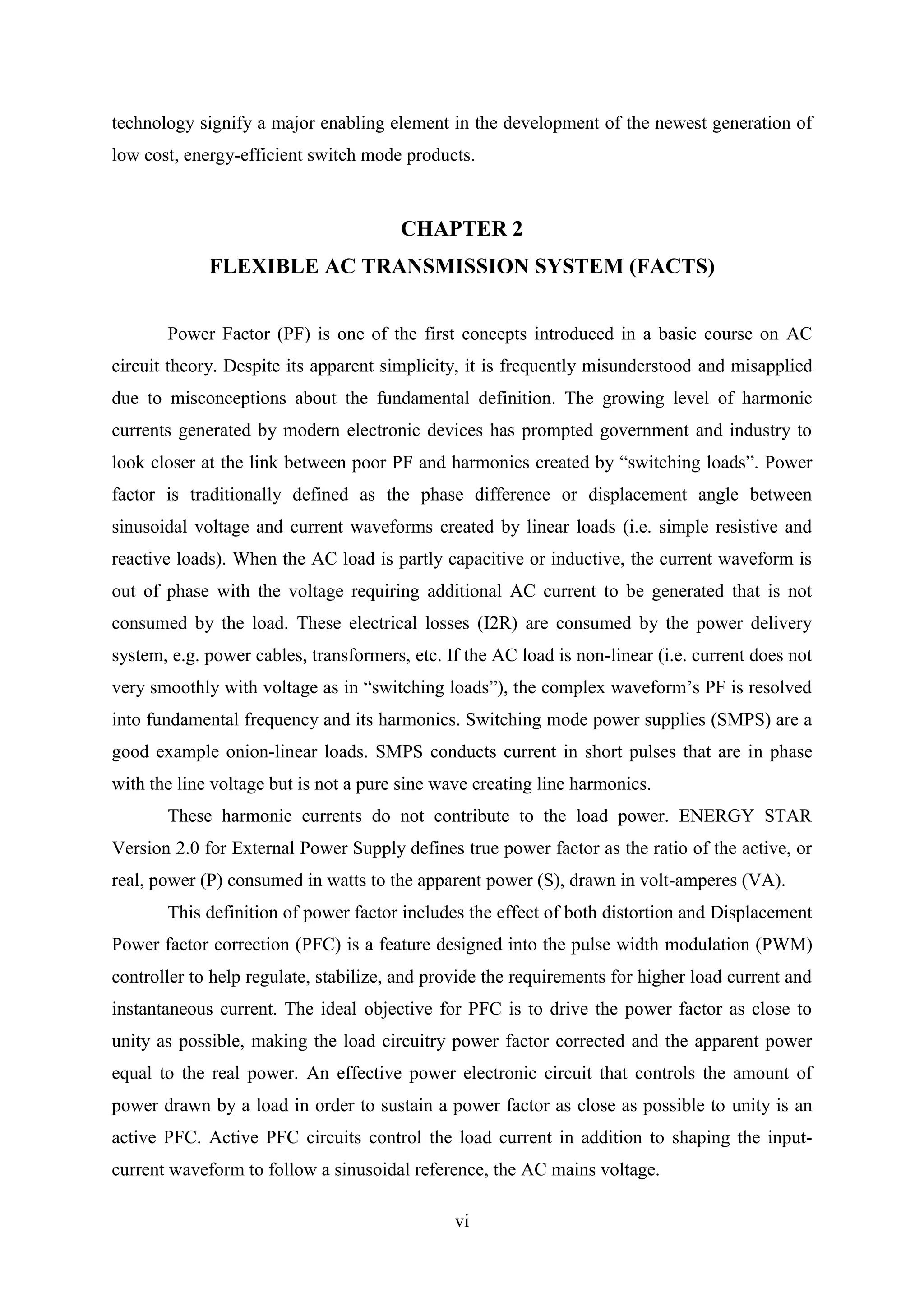 vi
technology signify a major enabling element in the development of the newest generation of
low cost, energy-efficient switch mode products.
CHAPTER 2
FLEXIBLE AC TRANSMISSION SYSTEM (FACTS)
Power Factor (PF) is one of the first concepts introduced in a basic course on AC
circuit theory. Despite its apparent simplicity, it is frequently misunderstood and misapplied
due to misconceptions about the fundamental definition. The growing level of harmonic
currents generated by modern electronic devices has prompted government and industry to
look closer at the link between poor PF and harmonics created by “switching loads”. Power
factor is traditionally defined as the phase difference or displacement angle between
sinusoidal voltage and current waveforms created by linear loads (i.e. simple resistive and
reactive loads). When the AC load is partly capacitive or inductive, the current waveform is
out of phase with the voltage requiring additional AC current to be generated that is not
consumed by the load. These electrical losses (I2R) are consumed by the power delivery
system, e.g. power cables, transformers, etc. If the AC load is non-linear (i.e. current does not
very smoothly with voltage as in “switching loads”), the complex waveform’s PF is resolved
into fundamental frequency and its harmonics. Switching mode power supplies (SMPS) are a
good example onion-linear loads. SMPS conducts current in short pulses that are in phase
with the line voltage but is not a pure sine wave creating line harmonics.
These harmonic currents do not contribute to the load power. ENERGY STAR
Version 2.0 for External Power Supply defines true power factor as the ratio of the active, or
real, power (P) consumed in watts to the apparent power (S), drawn in volt-amperes (VA).
This definition of power factor includes the effect of both distortion and Displacement
Power factor correction (PFC) is a feature designed into the pulse width modulation (PWM)
controller to help regulate, stabilize, and provide the requirements for higher load current and
instantaneous current. The ideal objective for PFC is to drive the power factor as close to
unity as possible, making the load circuitry power factor corrected and the apparent power
equal to the real power. An effective power electronic circuit that controls the amount of
power drawn by a load in order to sustain a power factor as close as possible to unity is an
active PFC. Active PFC circuits control the load current in addition to shaping the input-
current waveform to follow a sinusoidal reference, the AC mains voltage.
 