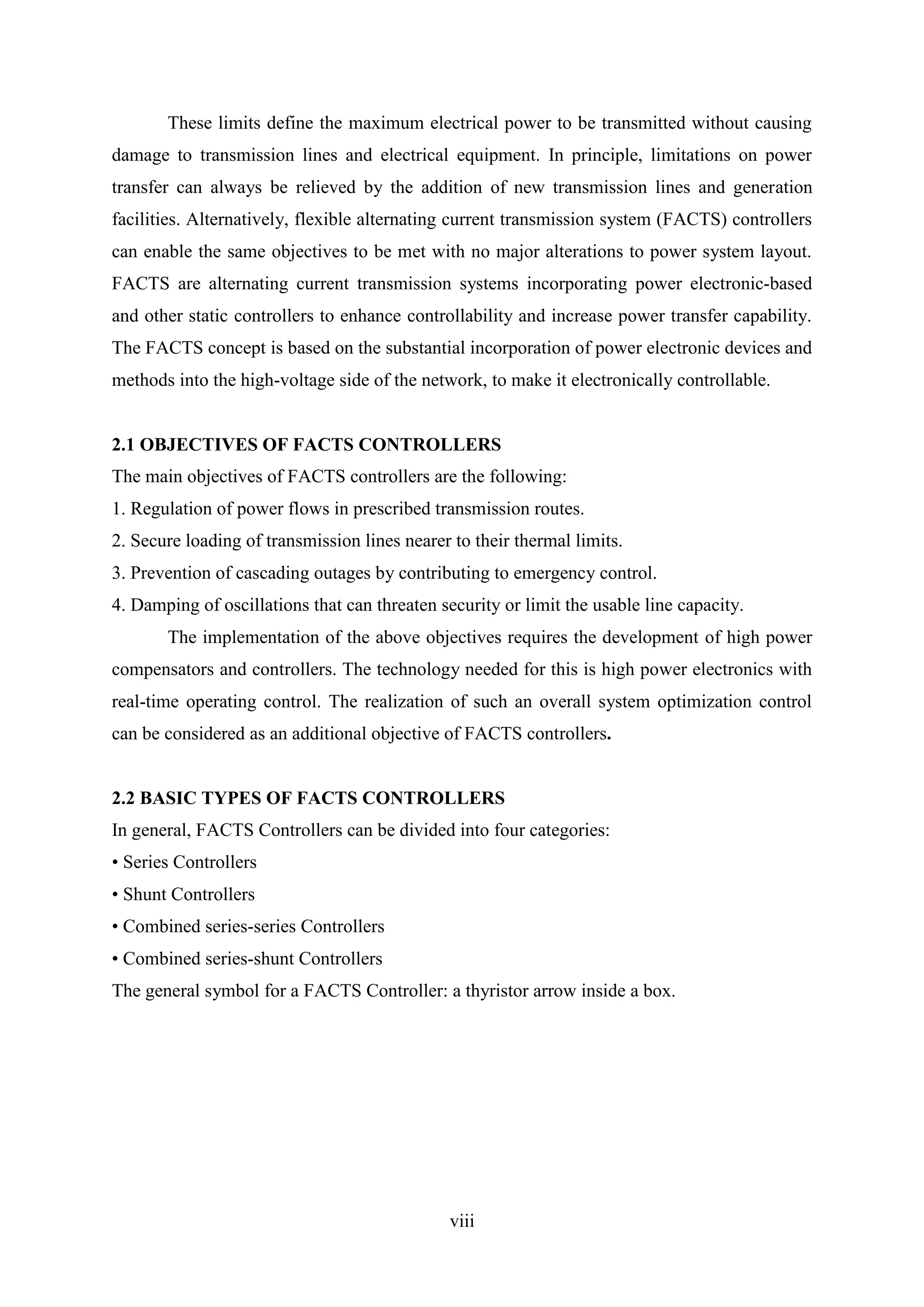 viii
These limits define the maximum electrical power to be transmitted without causing
damage to transmission lines and electrical equipment. In principle, limitations on power
transfer can always be relieved by the addition of new transmission lines and generation
facilities. Alternatively, flexible alternating current transmission system (FACTS) controllers
can enable the same objectives to be met with no major alterations to power system layout.
FACTS are alternating current transmission systems incorporating power electronic-based
and other static controllers to enhance controllability and increase power transfer capability.
The FACTS concept is based on the substantial incorporation of power electronic devices and
methods into the high-voltage side of the network, to make it electronically controllable.
2.1 OBJECTIVES OF FACTS CONTROLLERS
The main objectives of FACTS controllers are the following:
1. Regulation of power flows in prescribed transmission routes.
2. Secure loading of transmission lines nearer to their thermal limits.
3. Prevention of cascading outages by contributing to emergency control.
4. Damping of oscillations that can threaten security or limit the usable line capacity.
The implementation of the above objectives requires the development of high power
compensators and controllers. The technology needed for this is high power electronics with
real-time operating control. The realization of such an overall system optimization control
can be considered as an additional objective of FACTS controllers.
2.2 BASIC TYPES OF FACTS CONTROLLERS
In general, FACTS Controllers can be divided into four categories:
• Series Controllers
• Shunt Controllers
• Combined series-series Controllers
• Combined series-shunt Controllers
The general symbol for a FACTS Controller: a thyristor arrow inside a box.
 