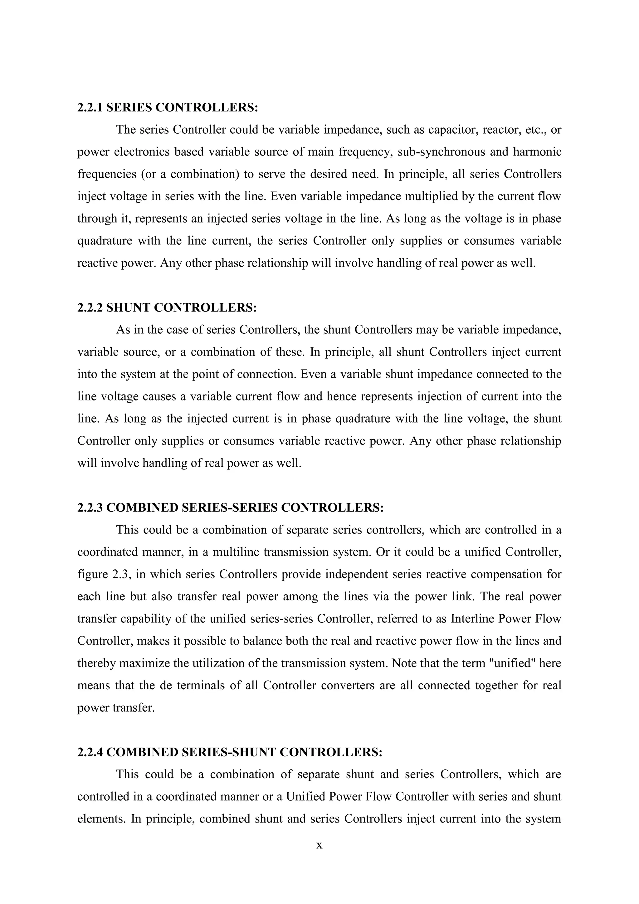 x
2.2.1 SERIES CONTROLLERS:
The series Controller could be variable impedance, such as capacitor, reactor, etc., or
power electronics based variable source of main frequency, sub-synchronous and harmonic
frequencies (or a combination) to serve the desired need. In principle, all series Controllers
inject voltage in series with the line. Even variable impedance multiplied by the current flow
through it, represents an injected series voltage in the line. As long as the voltage is in phase
quadrature with the line current, the series Controller only supplies or consumes variable
reactive power. Any other phase relationship will involve handling of real power as well.
2.2.2 SHUNT CONTROLLERS:
As in the case of series Controllers, the shunt Controllers may be variable impedance,
variable source, or a combination of these. In principle, all shunt Controllers inject current
into the system at the point of connection. Even a variable shunt impedance connected to the
line voltage causes a variable current flow and hence represents injection of current into the
line. As long as the injected current is in phase quadrature with the line voltage, the shunt
Controller only supplies or consumes variable reactive power. Any other phase relationship
will involve handling of real power as well.
2.2.3 COMBINED SERIES-SERIES CONTROLLERS:
This could be a combination of separate series controllers, which are controlled in a
coordinated manner, in a multiline transmission system. Or it could be a unified Controller,
figure 2.3, in which series Controllers provide independent series reactive compensation for
each line but also transfer real power among the lines via the power link. The real power
transfer capability of the unified series-series Controller, referred to as Interline Power Flow
Controller, makes it possible to balance both the real and reactive power flow in the lines and
thereby maximize the utilization of the transmission system. Note that the term "unified" here
means that the de terminals of all Controller converters are all connected together for real
power transfer.
2.2.4 COMBINED SERIES-SHUNT CONTROLLERS:
This could be a combination of separate shunt and series Controllers, which are
controlled in a coordinated manner or a Unified Power Flow Controller with series and shunt
elements. In principle, combined shunt and series Controllers inject current into the system
 