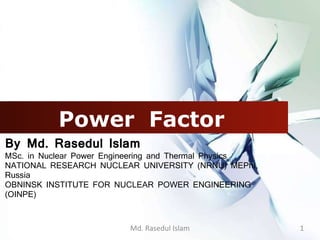 Power Factor
By Md. Rasedul Islam
MSc. in Nuclear Power Engineering and Thermal Physics
NATIONAL RESEARCH NUCLEAR UNIVERSITY (NRNU) MEPhI,
Russia
OBNINSK INSTITUTE FOR NUCLEAR POWER ENGINEERING
(OINPE)
Md. Rasedul Islam 1
 
