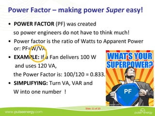 Power Factor – making power Super easy!
• POWER FACTOR (PF) was created
  so power engineers do not have to think much!
• Power factor is the ratio of Watts to Apparent Power
  or: PF=W/VA.
• EXAMPLE: If a Fan delivers 100 W
   and uses 120 VA,
  the Power Factor is: 100/120 = 0.833.
• SIMPLIFYING: Turn VA, VAR and
  W into one number !                          PF

                              Slide: 11 of 20
 