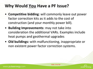 Why Would You Have a PF Issue?
• Competitive bidding: will commonly leave out power
  factor correction kits as it adds to the cost of
  construction (and your monthly power bill).
• Building Improvements: may not take into
  consideration the additional VARs. Examples include
  heat pumps and geothermal upgrades
• Old buildings: with malfunctioning, inappropriate or
  non existent power factor correction systems.




                              Slide: 14 of 20
 