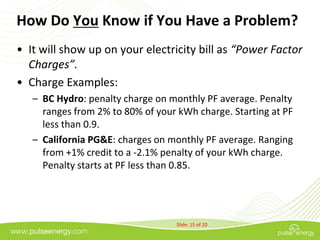 How Do You Know if You Have a Problem?
• It will show up on your electricity bill as “Power Factor
  Charges”.
• Charge Examples:
   – BC Hydro: penalty charge on monthly PF average. Penalty
     ranges from 2% to 80% of your kWh charge. Starting at PF
     less than 0.9.
   – California PG&E: charges on monthly PF average. Ranging
     from +1% credit to a -2.1% penalty of your kWh charge.
     Penalty starts at PF less than 0.85.




                                   Slide: 15 of 20
 