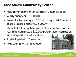 Case Study: Community Center
• New community center on British Columbia coast
• Yearly energy bill: $100,000
• Power Factor averaged: 0.70 resulting in 24% penalty
  charge (approximately $20,000/yr)
• Using Pulse Energy Management System to view the
  real time demands, a $10,000 power factor correction
  kit was specified and installed.
• Payback period of 6 months.
• NPR over 25 yrs of $390,000 !


                              Slide: 16 of 20
 