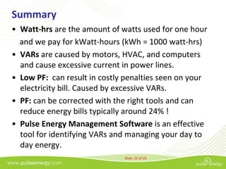 Summary
• Watt-hrs are the amount of watts used for one hour
  and we pay for kWatt-hours (kWh = 1000 watt-hrs)
• VARs are caused by motors, HVAC, and computers
  and cause excessive current in power lines.
• Low PF: can result in costly penalties seen on your
  electricity bill. Caused by excessive VARs.
• PF: can be corrected with the right tools and can
  reduce energy bills typically around 24% !
• Pulse Energy Management Software is an effective
  tool for identifying VARs and managing your day to
  day energy.
                              Slide: 22 of 20
 