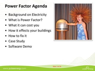 Power Factor Agenda
•   Background on Electricity
•   What is Power Factor?
•   What it can cost you
•   How it effects your buildings
•   How to fix it
•   Case Study
•   Software Demo




                                    Slide: 3 of 20
 