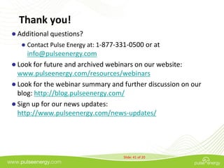 Thank you!
 Additional questions?
      Contact Pulse Energy at: 1-877-331-0500 or at
     info@pulseenergy.com
 Look for future and archived webinars on our website:
  www.pulseenergy.com/resources/webinars
 Look for the webinar summary and further discussion on our
  blog: http://blog.pulseenergy.com/
 Sign up for our news updates:
  http://www.pulseenergy.com/news-updates/




                                       Slide: 41 of 20
 