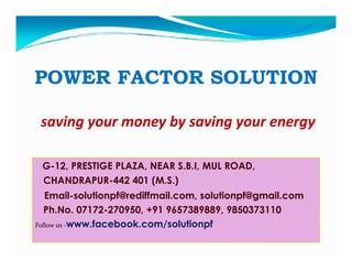 POWER FACTOR SOLUTION
saving your money by saving your energy
G-12, PRESTIGE PLAZA, NEAR S.B.I, MUL ROAD,
CHANDRAPUR-442 401 (M.S.)
Email-solutionpf@rediffmail.com, solutionpf@gmail.com
Ph.No. 07172-270950, +91 9657389889, 9850373110
Follow us -www.facebook.com/solutionpf

 