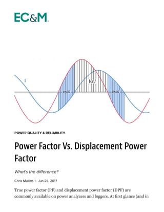 True power factor (PF) and displacement power factor (DPF) are
commonly available on power analyzers and loggers. At first glance (and in
POWER QUALITY & RELIABILITY
Power Factor Vs. Displacement Power
Factor
What’s the difference?
Chris Mullins 1 | Jun 28, 2017
 