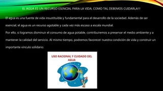EL AGUA ES UN RECURSO ESENCIAL PARA LA VIDA, COMO TAL DEBEMOS CUIDARLA!!!
El agua es una fuente de vida insustituible y fundamental para el desarrollo de la sociedad. Además de ser
esencial, el agua es un recurso agotable y cada vez más escaso a escala mundial.
Por ello, si logramos disminuir el consumo de agua potable, contribuiremos a preservar el medio ambiente y a
mantener la calidad del servicio. Al mismo tiempo, podremos favorecer nuestra condición de vida y construir un
importante vínculo solidario.
 