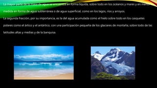La mayor parte de la masa de agua se encuentra en forma líquida, sobre todo en los océanos y mares y en menor
medida en forma de agua subterránea o de agua superficial, como en los lagos, ríos y arroyos.
La segunda fracción, por su importancia, es la del agua acumulada como el hielo sobre todo en los casquetes
polares como el ártico y el antártico, con una participación pequeña de los glaciares de montaña, sobre todo de las
latitudes altas y medias y de la banquisa.
 