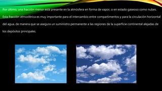Por último, una fracción menor está presente en la atmósfera en forma de vapor, o en estado gaseoso como nubes.
Esta fracción atmosférica es muy importante para el intercambio entre compartimentos y para la circulación horizontal
del agua, de manera que se asegura un suministro permanente a las regiones de la superficie continental alejadas de
los depósitos principales.
 