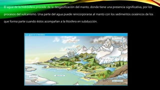 El agua de la hidrósfera procede de la desgasificación del manto, donde tiene una presencia significativa, por los
procesos del vulcanismo. Una parte del agua puede reincorporarse al manto con los sedimentos oceánicos de los
que forma parte cuando éstos acompañan a la litosfera en subducción.
 