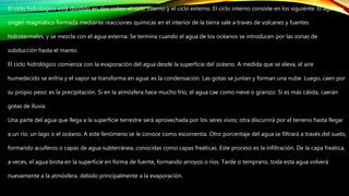 El ciclo hidrológico está dividido en dos ciclos: el ciclo interno y el ciclo externo. El ciclo interno consiste en los siguiente: El agua de
origen magmático formada mediante reacciones químicas en el interior de la tierra sale a través de volcanes y fuentes
hidrotermales, y se mezcla con el agua externa. Se termina cuando el agua de los océanos se introducen por las zonas de
subducción hasta el manto.
El ciclo hidrológico comienza con la evaporación del agua desde la superficie del océano. A medida que se eleva, el aire
humedecido se enfría y el vapor se transforma en agua: es la condensación. Las gotas se juntan y forman una nube. Luego, caen por
su propio peso: es la precipitación. Si en la atmósfera hace mucho frío, el agua cae como nieve o granizo. Si es más cálida, caerán
gotas de lluvia.
Una parte del agua que llega a la superficie terrestre será aprovechada por los seres vivos; otra discurrirá por el terreno hasta llegar
a un río, un lago o el océano. A este fenómeno se le conoce como escorrentía. Otro porcentaje del agua se filtrará a través del suelo,
formando acuíferos o capas de agua subterránea, conocidas como capas freáticas. Este proceso es la infiltración. De la capa freática,
a veces, el agua brota en la superficie en forma de fuente, formando arroyos o ríos. Tarde o temprano, toda esta agua volverá
nuevamente a la atmósfera, debido principalmente a la evaporación.
 